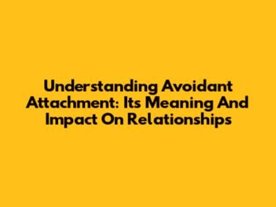 Understanding Avoidant Attachment: Its Meaning And Impact On Relationships
