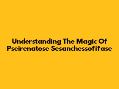 Understanding The Magic Of Pseirenatose Sesanchessofifase