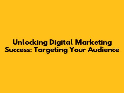 Unlocking Digital Marketing Success: Targeting Your Audience