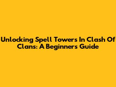 Unlocking Spell Towers In Clash Of Clans: A Beginner's Guide