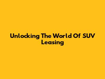 Unlocking The World Of SUV Leasing