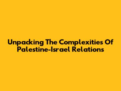 Unpacking The Complexities Of Palestine-Israel Relations