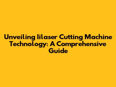 Unveiling Iilaser Cutting Machine Technology: A Comprehensive Guide
