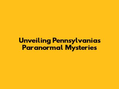 Unveiling Pennsylvania's Paranormal Mysteries
