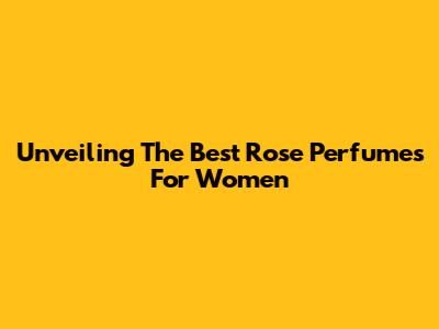 Unveiling The Best Rose Perfumes For Women