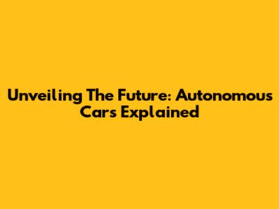 Unveiling The Future: Autonomous Cars Explained