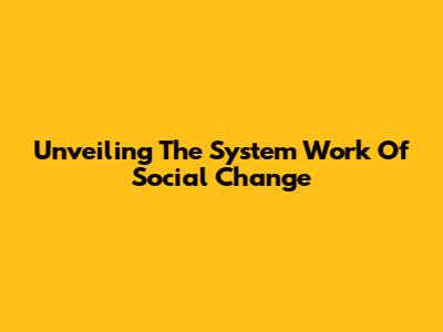 Unveiling The System Work Of Social Change
