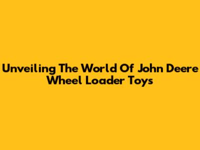 Unveiling The World Of John Deere Wheel Loader Toys
