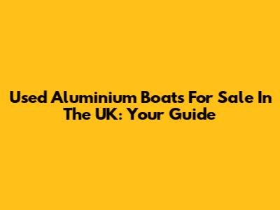 Used Aluminium Boats For Sale In The UK: Your Guide