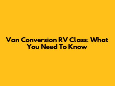 Van Conversion RV Class: What You Need To Know