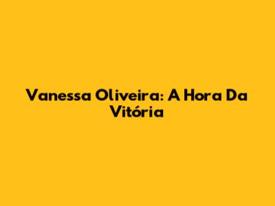 Vanessa Oliveira: A Hora Da Vitória