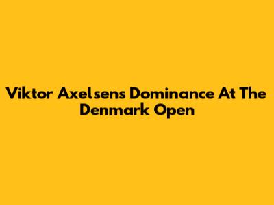 Viktor Axelsen's Dominance At The Denmark Open