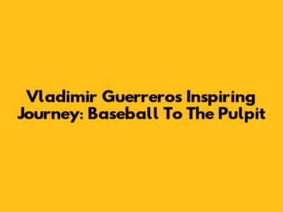 Vladimir Guerrero's Inspiring Journey: Baseball To The Pulpit