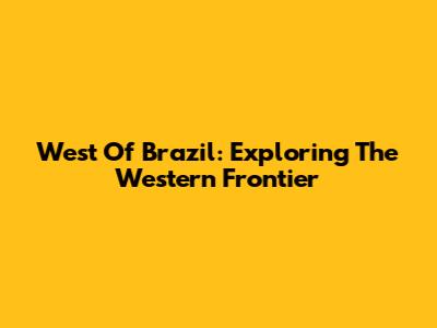 West Of Brazil: Exploring The Western Frontier