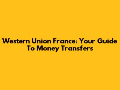 Western Union France: Your Guide To Money Transfers