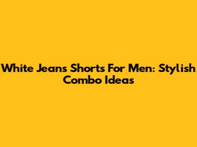 White Jeans Shorts For Men: Stylish Combo Ideas