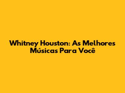 Whitney Houston: As Melhores Músicas Para Você