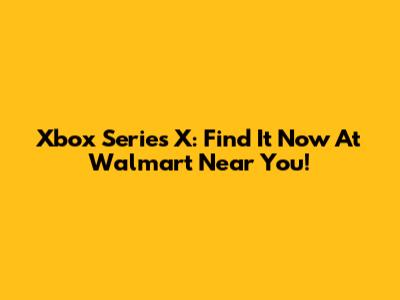 Xbox Series X: Find It Now At Walmart Near You!