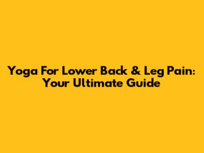 Yoga For Lower Back & Leg Pain: Your Ultimate Guide