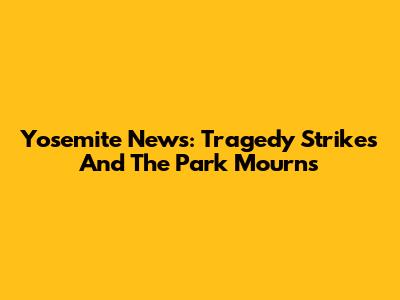 Yosemite News: Tragedy Strikes And The Park Mourns